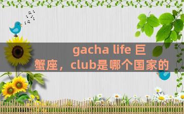 gacha life 巨蟹座，club是哪个国家的